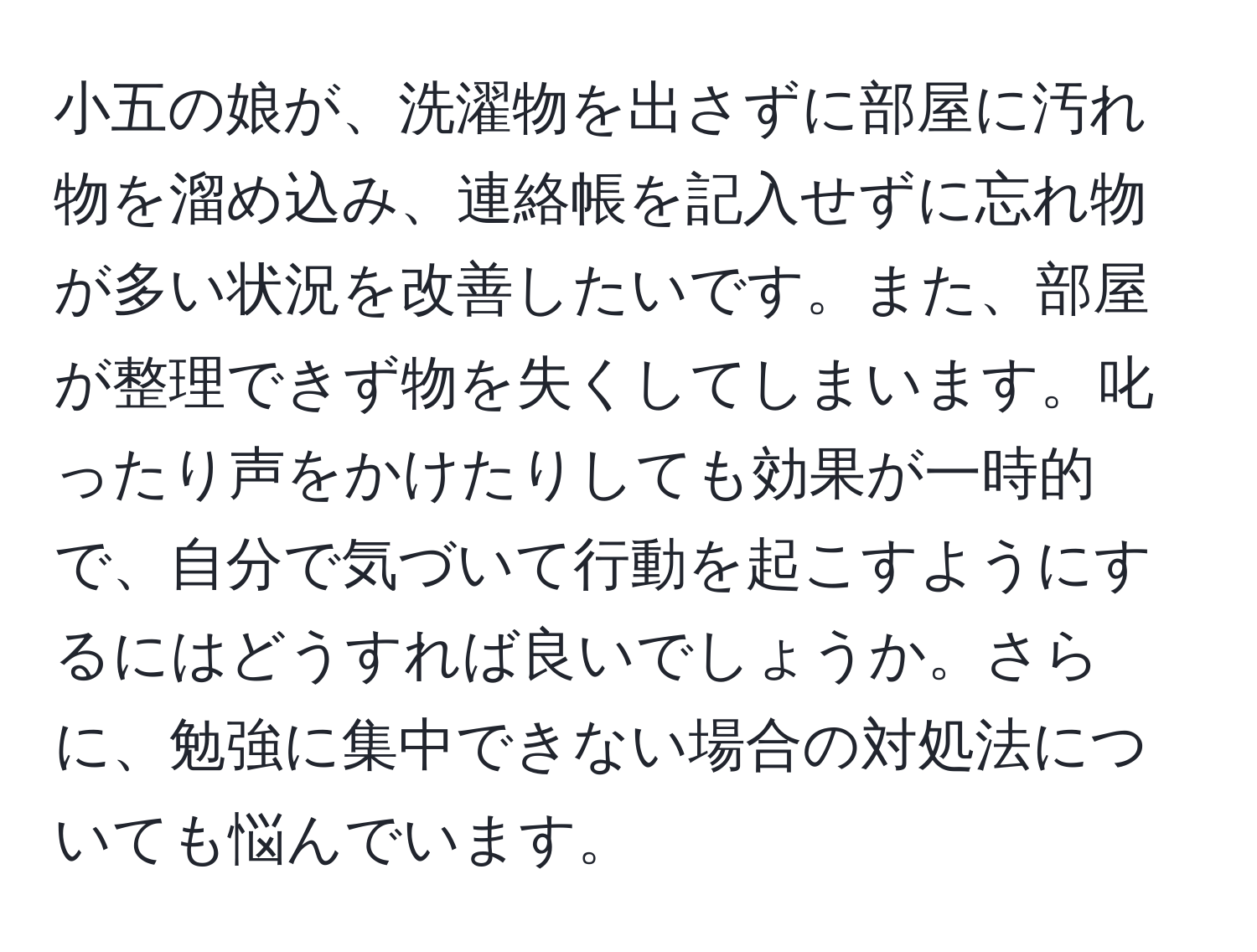 小五の娘が、洗濯物を出さずに部屋に汚れ物を溜め込み、連絡帳を記入せずに忘れ物が多い状況を改善したいです。また、部屋が整理できず物を失くしてしまいます。叱ったり声をかけたりしても効果が一時的で、自分で気づいて行動を起こすようにするにはどうすれば良いでしょうか。さらに、勉強に集中できない場合の対処法についても悩んでいます。