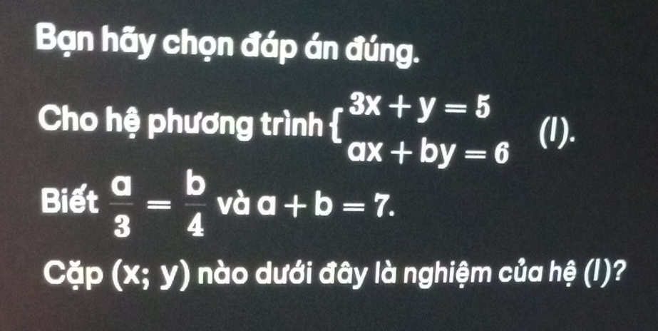 Bạn hãy chọn đáp án đúng. 
Cho hệ phương trình beginarrayl 3x+y=5 ax+by=6endarray. (I). 
Biết  a/3 = b/4  và a+b=7. 
Cặp (x;y) nào dưới đây là nghiệm của hệ (I)?