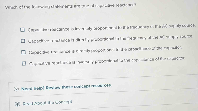 Which of the following statements are true of capacitive reactance?
Capacitive reactance is inversely proportional to the frequency of the AC supply source.
Capacitive reactance is directly proportional to the frequency of the AC supply source.
Capacitive reactance is directly proportional to the capacitance of the capacitor.
Capacitive reactance is inversely proportional to the capacitance of the capacitor.
Need help? Review these concept resources.
Read About the Concept