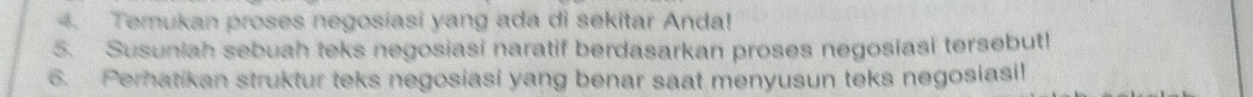 Temukan proses negosiasi yang ada di sekitar Anda! 
5. Susuniah sebuah teks negosiasi naratif berdasarkan proses negosiasi tersebut! 
6. Peratikan struktur teks negosiasi yang benar saat menyusun teks negosiasi!