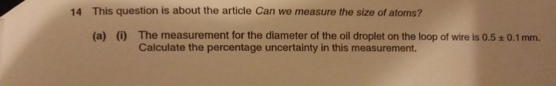 This question is about the article Can we measure the size of atoms? 
(a) (i) The measurement for the diameter of the oil droplet on the loop of wire is 0.5± 0.1mm. 
Calculate the percentage uncertainty in this measurement.