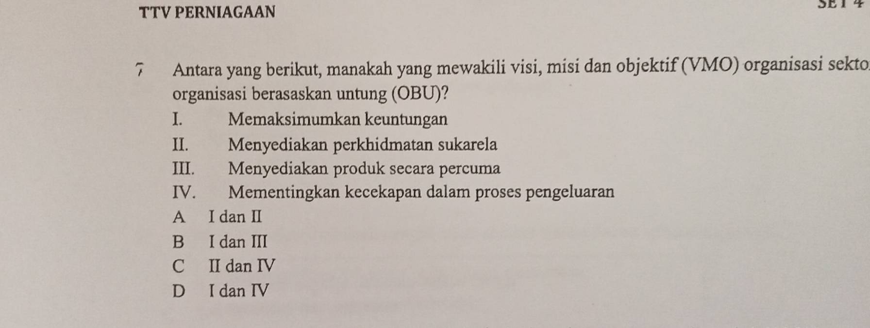 TTV PERNIAGAAN
7 Antara yang berikut, manakah yang mewakili visi, misi dan objektif (VMO) organisasi sekto
organisasi berasaskan untung (OBU)?
I. Memaksimumkan keuntungan
II. Menyediakan perkhidmatan sukarela
III. Menyediakan produk secara percuma
IV. Mementingkan kecekapan dalam proses pengeluaran
A I dan II
B I dan III
C II dan IV
D I dan IV