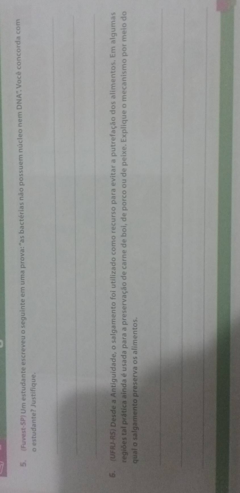 (Fuvest-SP) Um estudante escreveu o seguinte em uma prova: “as bactérias não possuem núcleo nem DNA”. Você concorda com 
o estudante? Justifique. 
_ 
_ 
_ 
5. (UFRJ-RS) Desde a Antiguidade, o salgamento foi utilizado como recurso para evitar a putrefação dos alimentos. Em algumas 
tegiões tal prática ainda é usada para a preservação de carne de boi, de porco ou de peixe. Explique o mecanismo por meio do 
qual o salgamento preserva os alimentos. 
_ 
_ 
_