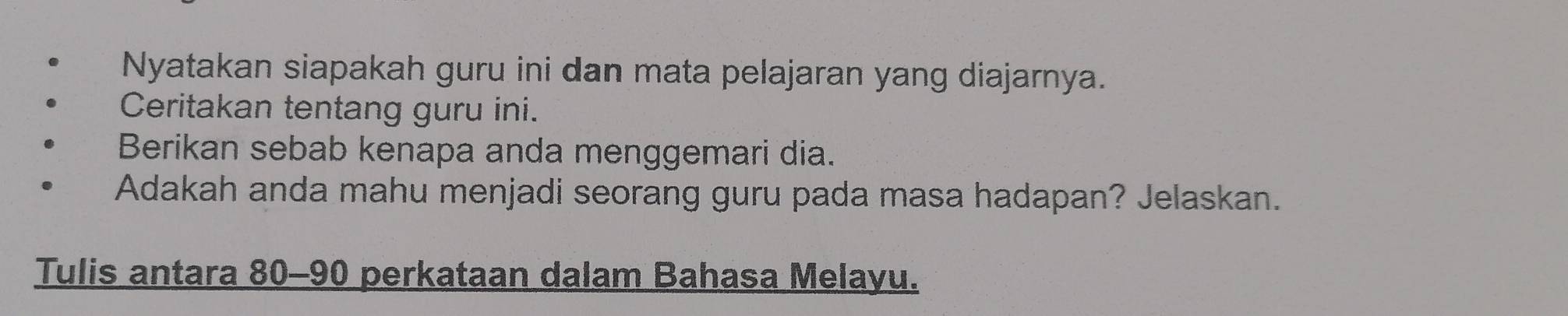 Nyatakan siapakah guru ini dan mata pelajaran yang diajarnya. 
Ceritakan tentang guru ini. 
Berikan sebab kenapa anda menggemari dia. 
Adakah anda mahu menjadi seorang guru pada masa hadapan? Jelaskan. 
Tulis antara 80 - 90 perkataan dalam Bahasa Melayu.