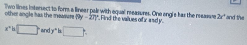 Two lines intersect to form a linear pair with equal measures. One angle has the measure 2x° and the 
other angle has the measure (9y-27)^circ  Find the values of x and y.
x° Is □° and y° Is □°.