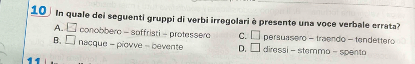 In quale dei seguenti gruppi di verbi irregolari è presente una voce verbale errata?
A. □ conobbero - soffristi - protessero C. □ persuasero - traendo - tendettero
B. □ nacque - piovve - bevente diressi - stemmo - spento
D. □