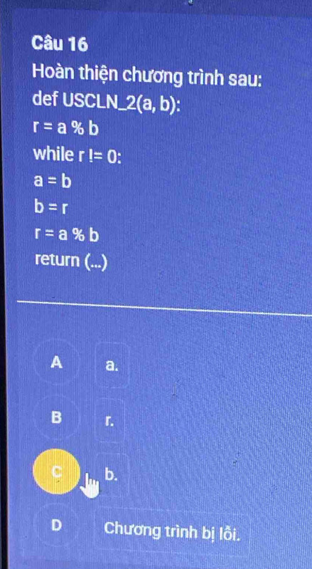 Hoàn thiện chương trình sau:
def USCLN_ 2(a,b)
r=a% b
while r!=0
a=b
b=r
r=a% b
return (...)
A a.
B 「.
C b.
D Chương trình bị lỗi.