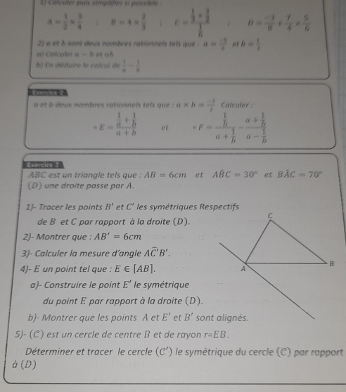 Calculer puís sirgtifer si possibte
A= 1/2 *  3/4  8=4*  2/3  c=frac  1/3 + 3/2  1/6  B= (-3)/8 + 7/4 *  5/6 
2) a et b sont deux nombres rationnels tels que : a= (-5)/6  ef b= 1/3 
a) Calculer a=h et oh
b) En déduire le calcul de  1/a - 1/b 
a et b deux nombres rationnels tels que : a × b= (-1)/2  Calculer :
E=frac  1/a + 1/b a+b et F=frac  1/b a+ 1/b -frac a+ 1/b a- 1/b 
Exercice 3
ABC est un triangle tels que : AB=6cm et ABC=30° et Bhat AC=70°
(D) une droite passe par A.
1)- Tracer les points B' et C' les symétriques Respectifs
de B et C par rapport à la droite (D).
2)- Montrer que : AB'=6cm
3)- Calculer la mesure d’angle Awidehat C'B'.
4)- E un point tel que : E∈ [AB].
a)- Construire le point E' le symétrique
du point E par rapport à la droite (D).
b)- Montrer que les points A et E' et B'
5J- (C) est un cercle de centre B et de rayon r=EB.
Déterminer et tracer le cercle (C') le symétrique du cercle (C) par rapport
dot a(D)