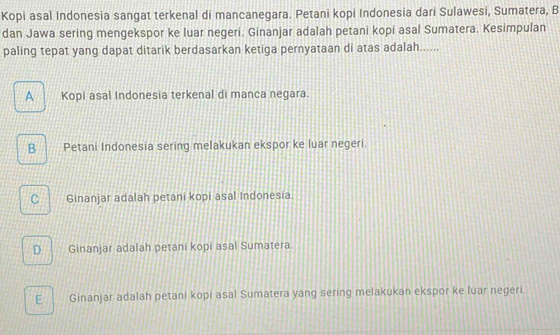 Kopi asal Indonesia sangat terkenal di mancanegara. Petani kopi Indonesia dari Sulawesi, Sumatera, B
dan Jawa sering mengekspor ke luar negeri. Ginanjar adalah petani kopi asal Sumatera. Kesimpulan
paling tepat yang dapat ditarik berdasarkan ketiga pernyataan di atas adalah......
A Kopi asal Indonesia terkenal di manca negara.
B Petani Indonesia sering melakukan ekspor ke luar negeri.
C Ginanjar adalah petani kopi asal Indonesia.
D Ginanjar adalah petani kopi asal Sumatera.
E Ginanjar adalah petani kopi asal Sumatera yang sering melakukan ekspor ke luar negeri.