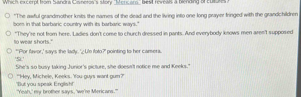 Which excerpt from Sandra Cisneros's story ''Mericans'' best reveals a blending of cultures? 
“The awful grandmother knits the names of the dead and the living into one long prayer fringed with the grandchildren 
born in that barbaric country with its barbaric ways." 
“They’re not from here. Ladies don't come to church dressed in pants. And everybody knows men aren’t supposed 
to wear shorts." 
“‘Por favor,’ says the lady. ‘¿Un foto?’ pointing to her camera. 
'Si.' 
She's so busy taking Junior's picture, she doesn't notice me and Keeks." 
“‘'Hey, Michele, Keeks. You guys want gum?’ 
'But you speak English!' 
'Yeah,’ my brother says, ‘we’re Mericans.'’