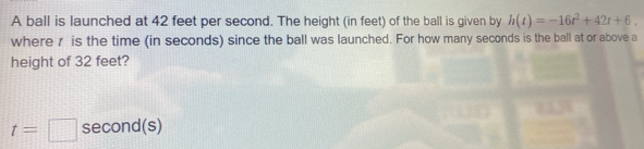 A ball is launched at 42 feet per second. The height (in feet) of the ball is given by h(t)=-16t^2+42t+6. 
where r is the time (in seconds) since the ball was launched. For how many seconds is the ball at or above a 
height of 32 feet?
t=□ second(s)