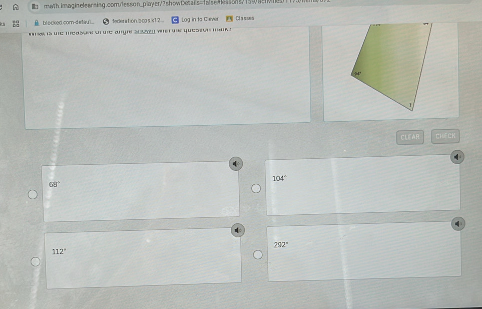 blocked.com-defaul... federation.bcps.k12... Log in to Clever Classes
what is the measure of the angle shown with the question mark ?
CLEAR CHECK
104°
68°
292°
112°