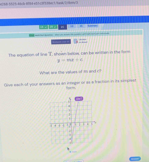 e268-5525-46cb-8f84-e51c3f538ec1/task/2/item/3
2A √ 2B √ 2C 2D 2E Summary
Multi Part Question - when you ansver this question well mark each part individually
Bockwork cools 2C Calcufertor
not allowed 
The equation of line T, shown below, can be written in the form
y=mx+c.
What are the values of m and c?
Give each of your answers as an integer or as a fraction in its simplest
form.
α zo0m
Anseeer