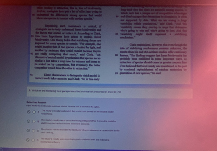 odont; leading to extiscition, that is, lass of hiodiveenty.  long-held siew that thems ae tnfetfe stng sen   
An au, ecologists havo pin a let of affbet into trying to  which each has a onigne sot of compettion af e  
so sndenteed the difbenaces among spenies that would 60 and disnbvantages that detrnios its alandmn is on 
allow one spacion io coanist with another spacien." ant eoppeated by dits. Wha on wn uping is longs
variability within popslitions," eaid Clark. "Aad t
Ixplaining such comsistence is critical, if  voristality memon they enrhup in ways Oac detor 
enologists are to truly understand forest biodiversity and who's going to win aad who's going to lowe. And tat
the forces that mustain or reduce it, Acconding to Clark,
ss two basic hypothios have arisna to explain forest s varisbibty might iteolf repenment a stolal 
hiodiversity. Cie theory holds that stabilizing fbeces are meclunism."
required for many species to comist. "For example, one Clack emphasized, however, that oven though the
might imagins that, if one species is limited by light, and role of stabilining mechanisms remains uaknown, the
another by moisture, they could coexist because they're reals from his and McLachla's studies offer contionry 
0 not really competing that much,” said Clark. “An 90 lessons, "Our findings nugest that forest biodivenity his
alterative 'neutral model' hypothesizes that species are so
similar it just takes a long time for winners and losers to probably been stabiliznd in some important ways, so
extinction of species should cause us greater concen te 
be sorted out by competition, but eventually the better if we believed that biodiversity was maintamed in the pin
competitor would drive the other to exzinction." by continual replenishment of random extinction by
45 Direct observations to distinguish which model is as goneration of new specie," he said.
correct would take centuries, said Clark, "So in this study
0. Which of the following best paraphrases the information presented in lines 67-751
Salect an Anewar
If you would lue to aminae an sree chaire, click the ion to the lell of the option
The soudy's results best match the predictions based on the neutial rade
try pothiels.
The sttay's results were inconclusive regarding whiether the neutral model or
stablizing mecharisms model was more accurals.
The study's resulls indicate the Hmhood of an environmental catastrophe is the
C net centary.
D mechanisms theory. The sludy's resulte were conckesive and consistent with the stablizing