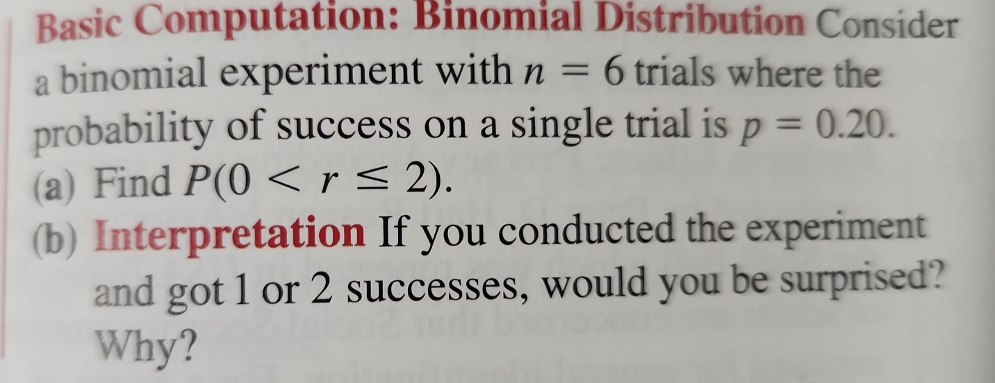 Basic Computation: Binomial Distribution Consider 
a binomial experiment with n=6 trials where the 
probability of success on a single trial is p=0.20. 
(a) Find P(0 . 
(b) Interpretation If you conducted the experiment 
and got 1 or 2 successes, would you be surprised? 
Why?