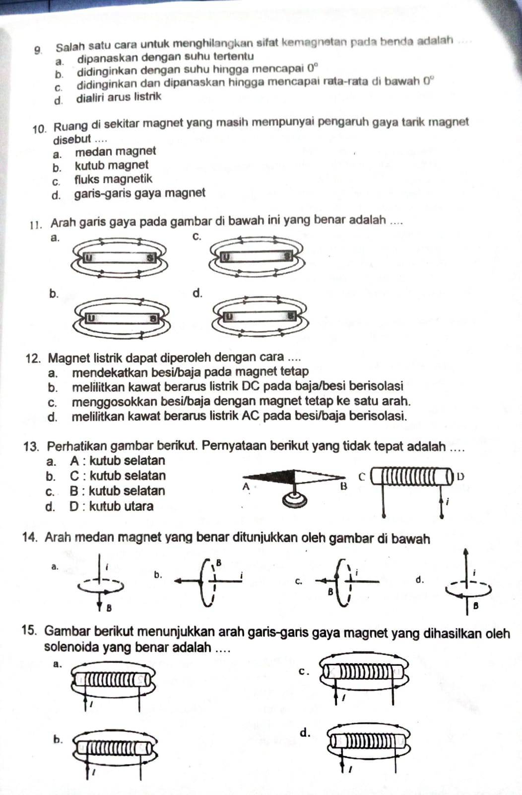 Salah satu cara untuk menghilangkan sifat kemagnetan pada benda adalah ..
a. dipanaskan dengan suhu tertentu
b. didinginkan dengan suhu hingga mencapai 0°
c. didinginkan dan dipanaskan hingga mencapai rata-rata di bawah 0°
d. dialiri arus listrik
10. Ruang di sekitar magnet yang masih mempunyai pengaruh gaya tarik magnet
disebut ....
a. medan magnet
b. kutub magnet
c. fluks magnetik
d. garis-garis gaya magnet
11. Arah garis gaya pada gambar di bawah ini yang benar adalah ....
a
C
b.
d.
12. Magnet listrik dapat diperoleh dengan cara ....
a. mendekatkan besi/baja pada magnet tetap
b. melilitkan kawat berarus listrik DC pada baja/besi berisolasi
c. menggosokkan besi/baja dengan magnet tetap ke satu arah.
d. melilitkan kawat berarus listrik AC pada besi/baja berisolasi.
13. Perhatikan gambar berikut. Pernyataan berikut yang tidak tepat adalah ...
a. A : kutub selatan
b. C : kutub selatan
c. B : kutub selatan
d. D : kutub utara
14. Arah medan magnet yang benar ditunjukkan oleh gambar di bawah
a.
i
b.d.
B
B
15. Gambar berikut menunjukkan arah garis-garis gaya magnet yang dihasilkan oleh
solenoida yang benar adalah ....
a.
c.
b.
d.
1