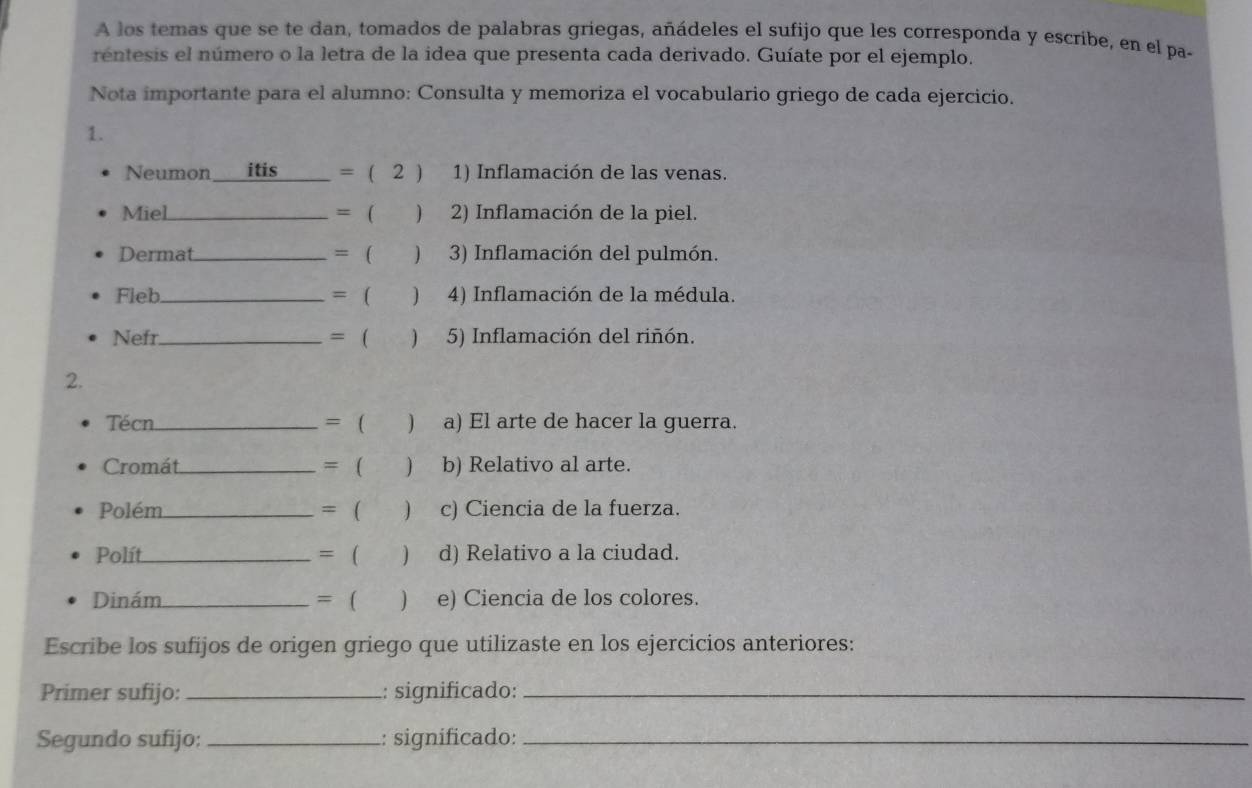 A los temas que se te dan, tomados de palabras griegas, añádeles el sufijo que les corresponda y escribe, en el pa- 
rentesis el número o la letra de la idea que presenta cada derivado. Guíate por el ejemplo. 
Nota importante para el alumno: Consulta y memoriza el vocabulario griego de cada ejercicio. 
1. 
Neumon itis_ = ( 2 ) 1) Inflamación de las venas. 
Miel_ = ( ) 2) Inflamación de la piel. 
Dermat_ = ( ) 3) Inflamación del pulmón. 
Fleb_ = ( ) 4) Inflamación de la médula. 
Nefr_ = ( ) . 5) Inflamación del riñón. 
2. 
Técn_ = ( ) a) El arte de hacer la guerra. 
Cromát_ = ( ) b) Relativo al arte. 
Polém_ = ( ) c) Ciencia de la fuerza. 
Polít_ = ( ) d) Relativo a la ciudad. 
Dinám _= ( ) e) Ciencia de los colores. 
Escribe los sufijos de origen griego que utilizaste en los ejercicios anteriores: 
Primer sufijo: _: significado:_ 
Segundo sufijo: _: significado:_