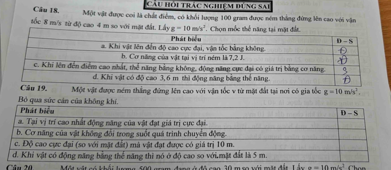 cầu hỏi trác nghiệm đúng sai
Câu 18. Một vật được coi là chất điểm, có khối lượng 100 gram được ném thẳng đứng lên cao với vận
tốc 8 m/s từ độ cao 4 m so với mặt đất. Lấy g=10m/s^2. Chọn mốc thế năng tại mặt đất
Câu 19. Một vật được ném thẳng đứng lên cao với vận tốc v từ mặt đất tại nơi có gia tốc g=10m/s^2.
Câu 20 Một vật có khối lượng 500 gram, đang ở đô cao 30 m so với mặt đất Lấy a=10m/s^2 Chon