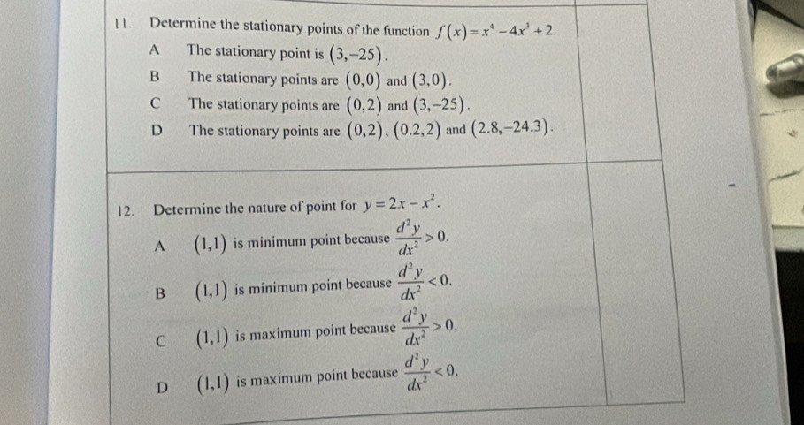 Determine the stationary points of the function f(x)=x^4-4x^3+2.
A The stationary point is (3,-25).
B The stationary points are (0,0) and (3,0).
C The stationary points are (0,2) and (3,-25).
D The stationary points are (0,2), (0.2,2) and (2.8,-24.3). 
12. Determine the nature of point for y=2x-x^2.
A (1,1) is minimum point because  d^2y/dx^2 >0.
B (1,1) is minimum point because  d^2y/dx^2 <0</tex>.
C (1,1) is maximum point because  d^2y/dx^2 >0.
D (1,1) is maximum point because  d^2y/dx^2 <0</tex>.