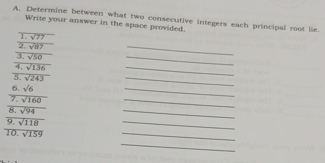 Determine between what two consecutive integers each principal root lie. 
Write your answer in the space provided. 
1. overline sqrt(77)
2. sqrt(87)
3. frac sqrt(50)
_ 
4. frac sqrt(136)
_ 
5. sqrt(243)
_ 
6. sqrt(6)
_ 
7. sqrt(160)
_ 
_ 
8. sqrt(94)
_ 
9. frac sqrt(118)
_ 
10. sqrt(159)
_ 
_