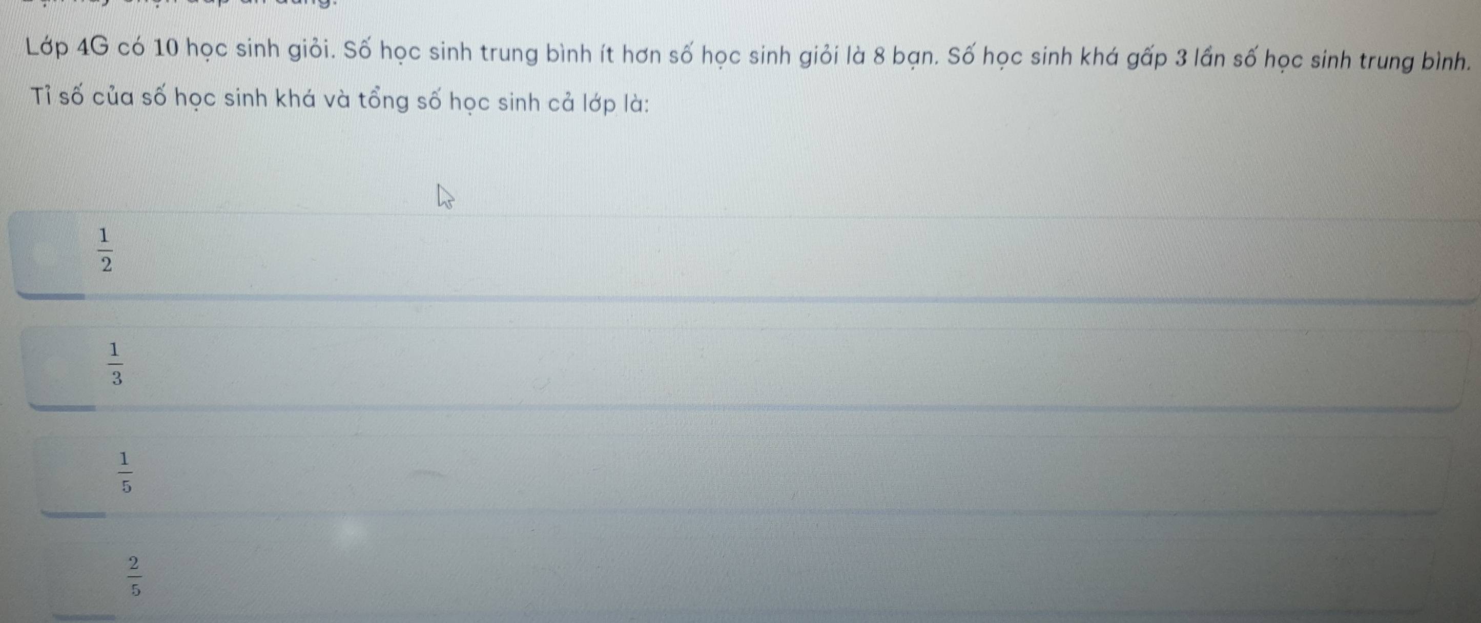 Lớp 4G có 10 học sinh giỏi. Số học sinh trung bình ít hơn số học sinh giỏi là 8 bạn. Số học sinh khá gấp 3 lần số học sinh trung bình.
Tỉ số của số học sinh khá và tổng số học sinh cả lớp là:
 1/2 
 1/3 
 1/5 
_
 2/5 