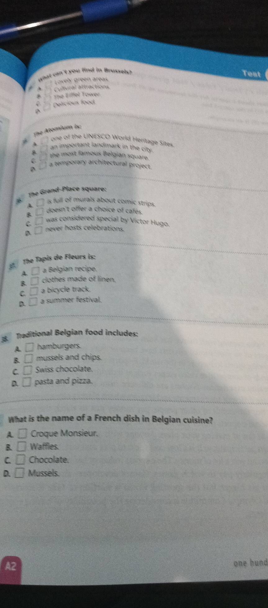 what can't you find in Brussels?
Test
Lovely green areas
Cultural attractions
The Eiffel Tower
Delicious food
A
The Atomium is:
one of the UNESCO World Heritage Sites.
A an important landmark in the city.
the most famous Belgian square.
C a temporary architectural project.
D
The Grand-Place square:
.
A. □° is full of murals about comic strips .
B. □° doesn't offer a choice of cafés.
C. □ was considered special by Victor Hugo.
D □ never hosts celebrations.
3 The Tapis de Fleurs is:
A □ a Belgian recipe.
B □ clothes made of linen.
C □ a bicycle track.
D □ a summer festival.
8 Traditional Belgian food includes:
A. □ hamburgers.
B. □ mussels and chips.
C □ Swiss chocolate.
D. □ pasta and pizza.
What is the name of a French dish in Belgian cuisine?
A. □ Croque Monsieur.
B. □ Waffles.
C. □ Chocolate.
D. □ Mussels.
A2
one hund