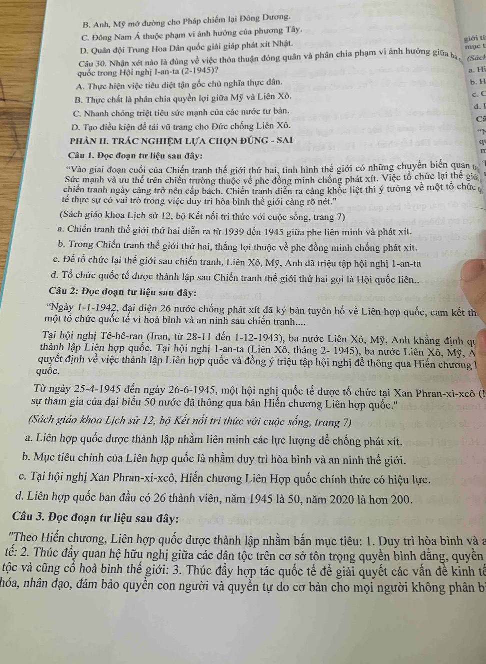 B. Anh, Mỹ mở đường cho Pháp chiếm lại Đông Dương.
C. Đông Nam Á thuộc phạm vi ảnh hưởng của phương Tây.
D. Quân đội Trung Hoa Dân quốc giải giáp phát xít Nhật.
Câu 30. Nhận xét nào là đủng về việc thỏa thuận đóng quân và phân chia phạm vi ảnh hưởng giữa ba giới tí mục t
(Sách
quốc trong Hội nghị I-an-ta (2-1945)?
a. Hi
A. Thực hiện việc tiêu diệt tận gốc chủ nghĩa thực dân. b. H
B. Thực chất là phân chia quyền lợi giữa Mỹ và Liên Xô. c. C
d.l
C. Nhanh chóng triệt tiêu sức mạnh của các nước tư bản.
Câ
D. Tạo điều kiện đề tái vũ trang cho Đức chống Liên Xô.
“N
phÀN II. TRÁC NGHIỆM LựA CHọN ĐÚNG - SAI
q
Câu 1. Đọc đoạn tư liệu sau đây:
n
“Vào giai đoạn cuối của Chiến tranh thế giới thứ hai, tình hình thế giới có những chuyển biến quan t
Sức mạnh và ưu thế trên chiến trường thuộc về phe đồng minh chống phát xít. Việc tổ chức lại thế giớ
chiến tranh ngày cảng trở nên cấp bách. Chiến tranh diễn ra cảng khốc liệt thì ý tưởng về một tổ chức
tế thực sự có vai trò trong việc duy trì hòa bình thế giới càng rõ nét."
(Sách giáo khoa Lịch sử 12, bộ Kết nối tri thức với cuộc sống, trang 7)
a. Chiến tranh thế giới thứ hai diễn ra từ 1939 đến 1945 giữa phe liên minh và phát xít.
b. Trong Chiến tranh thế giới thứ hai, thắng lợi thuộc về phe đồng minh chống phát xít.
c. Để tổ chức lại thế giới sau chiến tranh, Liên Xô, Mỹ, Anh đã triệu tập hội nghị 1-an-ta
d. Tổ chức quốc tế được thành lập sau Chiến tranh thế giới thứ hai gọi là Hội quốc liên..
Câu 2: Đọc đoạn tư liệu sau đây:
*Ngày 1-1-1942, đại diện 26 nước chống phát xít đã ký bản tuyên bố về Liên hợp quốc, cam kết th
một tổ chức quốc tế vì hoà bình và an ninh sau chiến tranh....
Tại hội nghị Tê-hê-ran (Iran, từ 28-11 đến 1-12-1943), ba nước Liên Xô, Mỹ, Anh khẳng định qu
thành lập Liên hợp quốc. Tại hội nghị 1-an-ta (Liên Xô, tháng 2- 1945), ba nước Liên Xô, Mỹ, A
quyết định về việc thành lập Liên hợp quốc và đồng ý triệu tập hội nghị để thông qua Hiến chương l
quốc.
Từ ngày 25-4-1945 đến ngày 26-6-1945, một hội nghị quốc tế được tổ chức tại Xan Phran-xi-xcô (N
sự tham gia của đại biểu 50 nước đã thông qua bản Hiến chương Liên hợp quốc.''
(Sách giáo khoa Lịch sử 12, bộ Kết nổi tri thức với cuộc sống, trang 7)
a. Liên hợp quốc được thành lập nhằm liên minh các lực lượng để chống phát xít.
b. Mục tiêu chỉnh của Liên hợp quốc là nhằm duy trì hòa bình và an ninh thế giới.
c. Tại hội nghị Xan Phran-xi-xcô, Hiến chương Liên Hợp quốc chính thức có hiệu lực.
d. Liên hợp quốc ban đầu có 26 thành viên, năm 1945 là 50, năm 2020 là hơn 200.
Câu 3. Đọc đoạn tư liệu sau đây:
'Theo Hiến chương, Liên hợp quốc được thành lập nhằm bắn mục tiêu: 1. Duy trì hòa bình và a
tế: 2. Thúc đẩy quan hệ hữu nghị giữa các dân tộc trên cơ sở tôn trọng quyền bình đẳng, quyền
tộc và cũng cổ hoà bình thế giới: 3. Thúc đầy hợp tác quốc tế để giải quyết các vấn đề kinh tế
nhóa, nhân đạo, đảm bảo quyền con người và quyền tự do cơ bản cho mọi người không phân b
