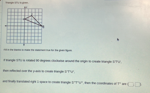 Triangle STU is given. 
Fill in the blanks to make the statement true for the given figure. 
If triangle STU is rotated 90 degrees clockwise around the origin to create triangle S'T'U', 
then reflected over the y-axis to create triangle S^(T'')U''
and finally translated right 1 space to create triangle S''T''U'' ", then the coordinates of T'' are (□ ,□.