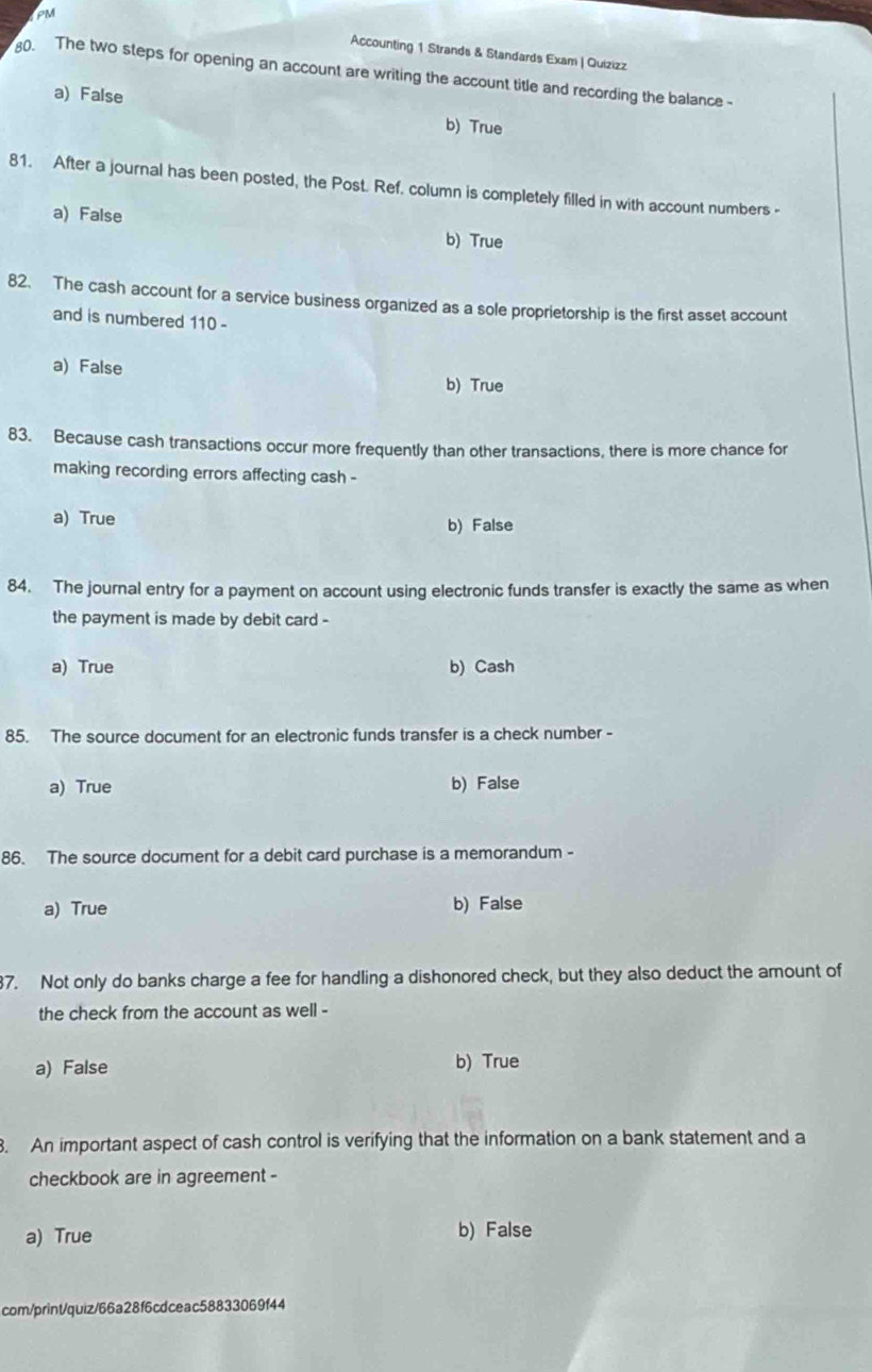 PM Accounting 1 Strands & Standards Exam | Quizizz
0. The two steps for opening an account are writing the account title and recording the balance
a) False b) True
81. After a journal has been posted, the Post. Ref. column is completely filled in with account numbers -
a) False b) True
82. The cash account for a service business organized as a sole proprietorship is the first asset account
and is numbered 110 -
a) False b) True
83. Because cash transactions occur more frequently than other transactions, there is more chance for
making recording errors affecting cash -
a) True b) False
84. The journal entry for a payment on account using electronic funds transfer is exactly the same as when
the payment is made by debit card -
a) True b) Cash
85. The source document for an electronic funds transfer is a check number -
a) True b) False
86. The source document for a debit card purchase is a memorandum -
a) True b) False
37. Not only do banks charge a fee for handling a dishonored check, but they also deduct the amount of
the check from the account as well -
a) False b) True
. An important aspect of cash control is verifying that the information on a bank statement and a
checkbook are in agreement -
a) True b) False
com/print/quiz/66a28f6cdceac58833069f44