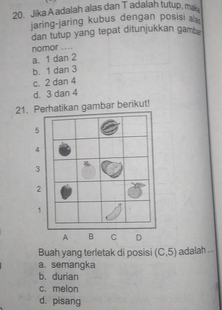 Jika A adalah alas dan T adalah tutup, mak
jaring-jaring kubus dengan posisi alas
dan tutup yang tepat ditunjukkan gamba
nomor ....
a. 1 dan 2
b. 1 dan 3
c. 2 dan 4
d. 3 dan 4
21.atikan gambar berikut!
Buah yang terletak di posisi (C,5) adalah ....
a. semangka
b. durian
c. melon
d. pisang