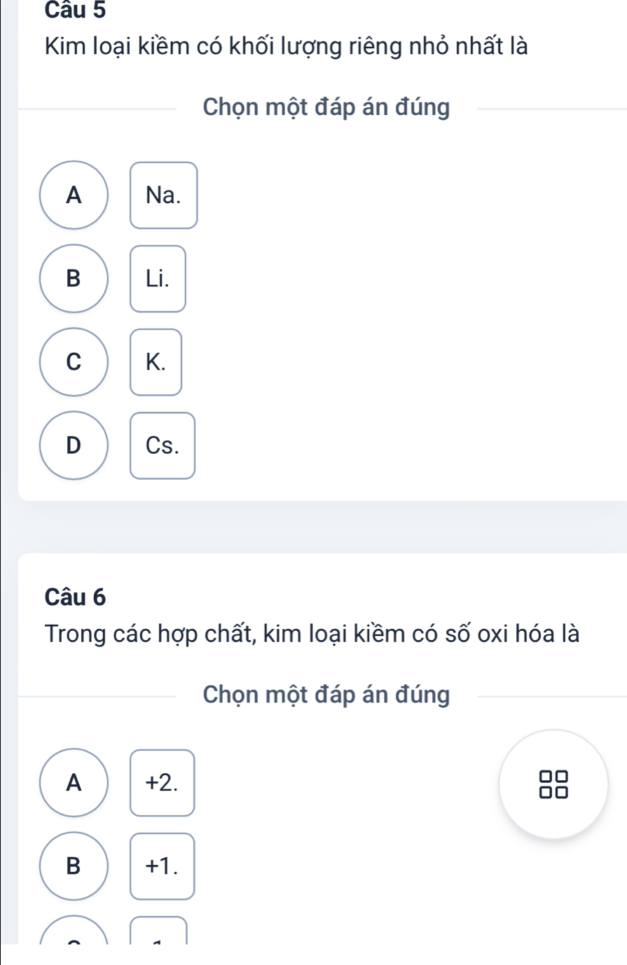 Kim loại kiềm có khối lượng riêng nhỏ nhất là
Chọn một đáp án đúng
A Na.
B Li.
C K.
D Cs.
Câu 6
Trong các hợp chất, kim loại kiềm có số oxi hóa là
Chọn một đáp án đúng
A +2.
B +1.