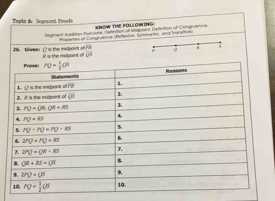 Topic 8: Segment Proofs
KNOW THE FOLLOWING:
Segment Addition Postulate, Definition of Midpoint, Definition of Congruence,
Properties of Congruence (Reflexive, Symmetric, and Transitive)
26. Given: Q is the midpoint of overline PR
P Q R s
R is the midpoint of overline QS