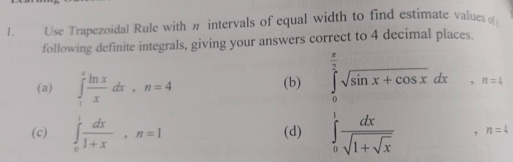 Use Trapezoidal Rule with n intervals of equal width to find estimate values of 
following definite integrals, giving your answers correct to 4 decimal places. 
(a) ∈tlimits _1^(4frac ln x)xdx, n=4
(b) ∈tlimits _0^((frac π)2)sqrt(sin x+cos x)dx, n=4
(c) ∈tlimits _0^(1frac dx)1+x, n=1 (d) ∈tlimits _0^(1frac dx)sqrt(1+sqrt x). , n=4