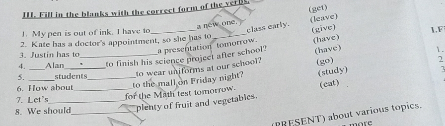 (get) 
III. Fill in the blanks with the correct form of the verbs. 
class early. (leave) 
a new one. 
1. My pen is out of ink. I have to 
(give) 
2. Kate has a doctor's appointment, so she has to _I.F 
a presentation tomorrow. 
(have) 
3. Justin has to 1. 
4. _Alan_ _to finish his science project after school? (have) 
3 
to the mall on Friday night? 2 
5. _students_ 
to wear uniforms at our school? 
(go) 
(study) 
6. How about_ 
(eat) 
7. Let's_ 
for the Math test tomorrow. 
8. We should_ 
plenty of fruit and vegetables. 
(PRESENT) about various topics. 
n o r