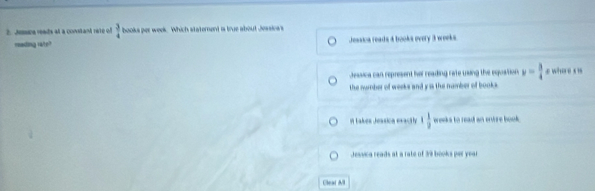 Jumica reads at a constant rate of  3/4  books per week. Which statement is true about Jessicas
reading rate? Jessica reads a books every 3 weeks
Jessica can represent her reading rate using the equation y= 3/4  æ where x is
the number of weeks and y is the number of books
It Takes Jessica exactly 1 1/2  weeks to read an entire book.
Jessica reads at a rate of 39 books per year
Clear All