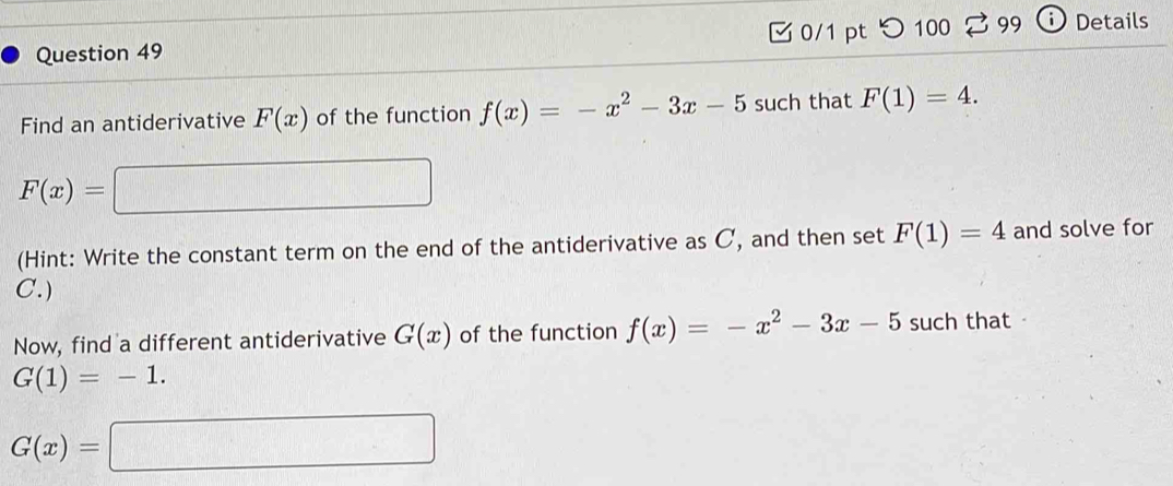 つ 100 I 99 ① Details 
Find an antiderivative F(x) of the function f(x)=-x^2-3x-5 such that F(1)=4.
F(x)= □ 
(Hint: Write the constant term on the end of the antiderivative as C, and then set F(1)=4 and solve for 
C. ) 
Now, find a different antiderivative G(x) of the function f(x)=-x^2-3x-5 such that
G(1)=-1.
G(x)=□