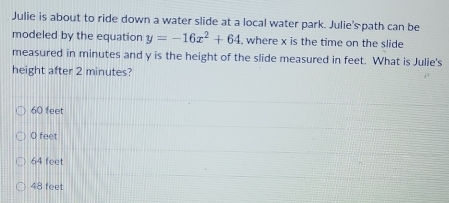 Julie is about to ride down a water slide at a local water park. Julie'spath can be
modeled by the equation y=-16x^2+64 , where x is the time on the slide
measured in minutes and y is the height of the slide measured in feet. What is Julie's
height after 2 minutes?
60 feet
O feet
64 feet
48 feet