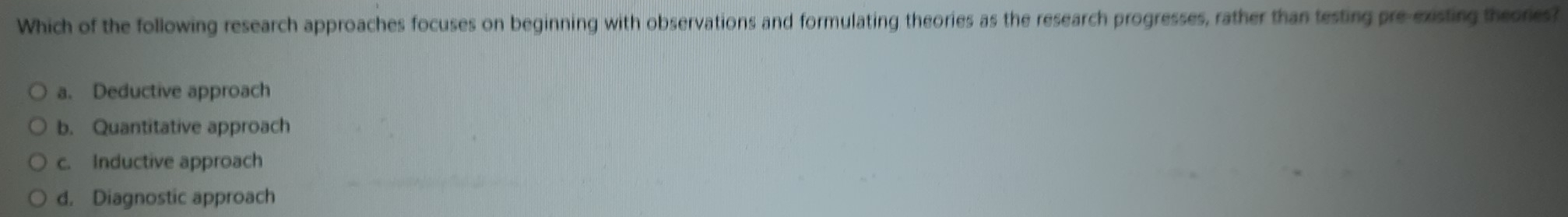 Which of the following research approaches focuses on beginning with observations and formulating theories as the research progresses, rather than testing pre-existing theores?
a. Deductive approach
b. Quantitative approach
c. Inductive approach
d. Diagnostic approach