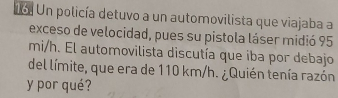 Un policía detuvo a un automovilista que viajaba a 
exceso de velocidad, pues su pistola láser midió 95
mi/h. El automovilista discutía que iba por debajo 
del límite, que era de 110 km/h. ¿Quién tenía razón 
y por qué?