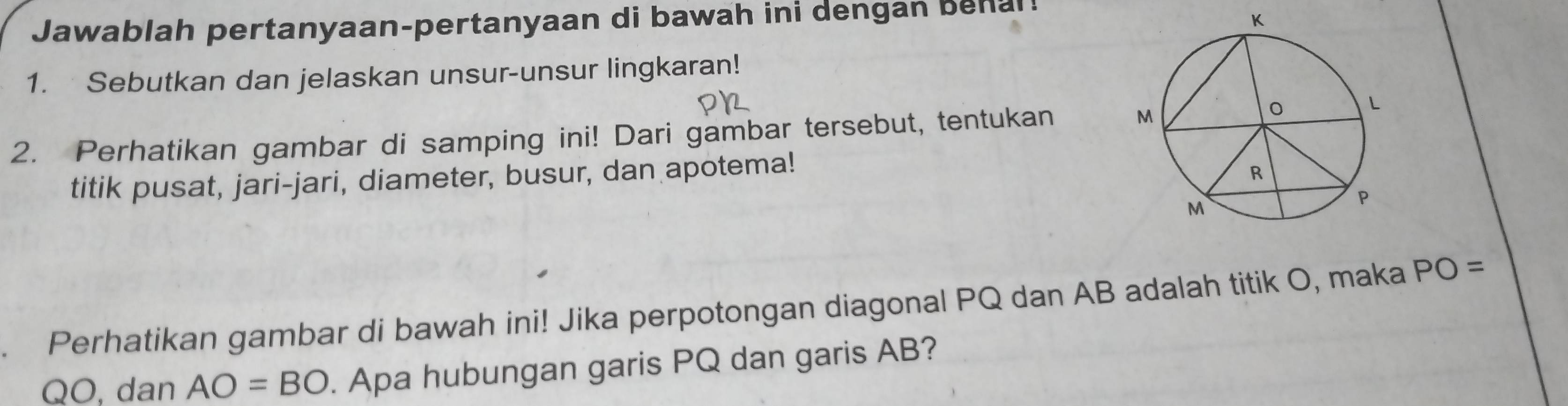 Jawablah pertanyaan-pertanyaan di bawah ini dengan behal! 
1. Sebutkan dan jelaskan unsur-unsur lingkaran! 
2. Perhatikan gambar di samping ini! Dari gambar tersebut, tentukan 
titik pusat, jari-jari, diameter, busur, dan apotema! 
Perhatikan gambar di bawah ini! Jika perpotongan diagonal PQ dan AB adalah titik O, maka PO=
QO, dan AO=BO. Apa hubungan garis PQ dan garis AB?