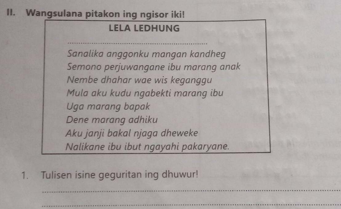 Wangsulana pitakon ing ngisor iki! 
LELA LEDHUNG 
_ 
Sanalika anggonku mangan kandheg 
Semono perjuwangane ibu marang anak 
Nembe dhahar wae wis keganggu 
Mula aku kudu ngabekti marang ibu 
Uga marang bapak 
Dene marang adhiku 
Aku janji bakal njaga dheweke 
Nalikane ibu ibut ngayahi pakaryane. 
1. Tulisen isine geguritan ing dhuwur! 
_ 
_