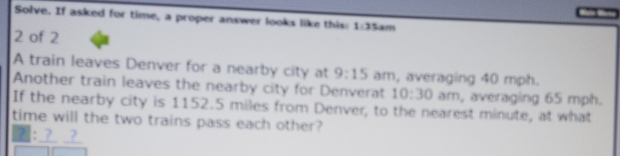 Solve. If asked for time, a proper answer looks like this: 1:35 am 
2 of 2 
A train leaves Denver for a nearby city at 9:15 am, averaging 40 mph. 
Another train leaves the nearby city for Denverat 10:30 am, averaging 65 mph. 
If the nearby city is 1152.5 miles from Denver, to the nearest minute, at what 
time will the two trains pass each other? 
__?_