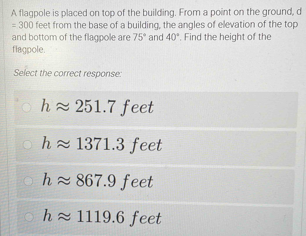 A flagpole is placed on top of the building. From a point on the ground, d
=300 feet from the base of a building, the angles of elevation of the top
and bottom of the flagpole are 75° and 40°. Find the height of the
flagpole.
Select the correct response:
happrox 251.7 feet
happrox 1371.3 feet
happrox 867.9feet
happrox 1119.6 feet