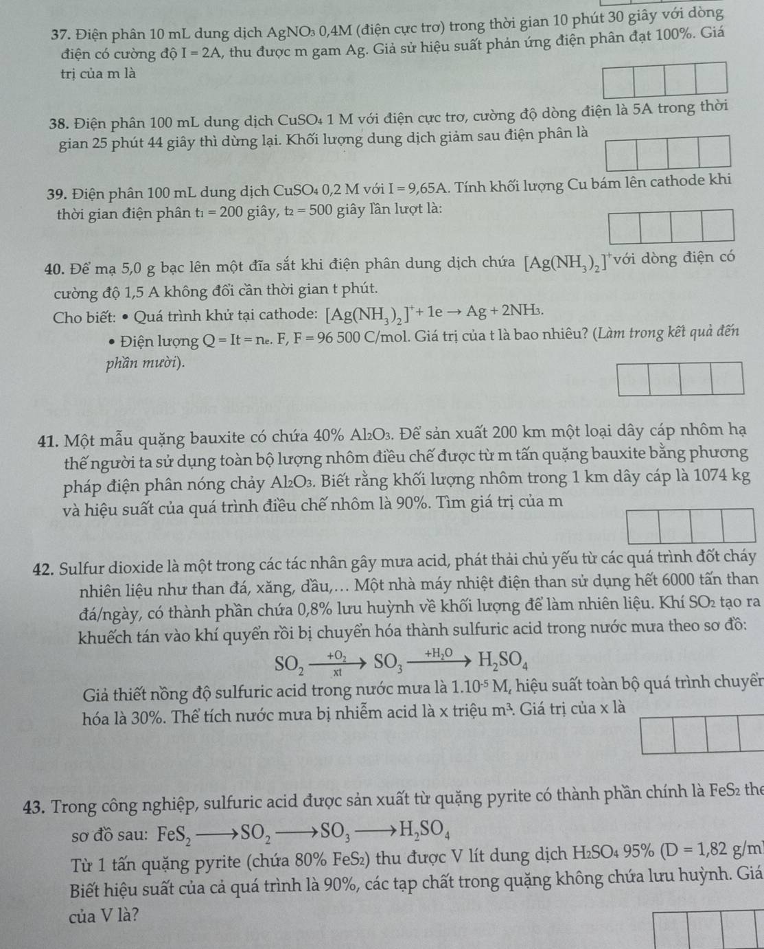 Điện phân 10 mL dung dịch AgNO₃ 0,4M (điện cực trơ) trong thời gian 10 phút 30 giây với dòng
điện có cường độ I=2A %, thu được m gam Ag. Giả sử hiệu suất phản ứng điện phân đạt 100%. Giá
trị của m là
38. Điện phân 100 mL dung dịch CuSO₄ 1 M với điện cực trơ, cường độ dòng điện là 5A trong thời
gian 25 phút 44 giây thì dừng lại. Khối lượng dung dịch giảm sau điện phân là
39. Điện phân 100 mL dung dịch CuSO₄ 0,2 M với I=9,65A.. Tính khối lượng Cu bám lên cathode khi
thời gian điện phân t_1=200 giây, t_2=500 giây lần lượt là:
40. Để mạ 5,0 g bạc lên một đĩa sắt khi điện phân dung dịch chứa [Ag(NH_3)_2 ] với dòng điện có
cường độ 1,5 A không đổi cần thời gian t phút.
* Cho biết: ● Quá trình khứ tại cathode: [Ag(NH_3)_2]^++1eto Ag+2NH_3.
Điện lượng Q=It=n_e.F,F=96500C/ Ymol. Giá trị của t là bao nhiêu? (Làm trong kết quả đến
phần mười).
beginpmatrix □  □ endpmatrix
41. Một mẫu quặng bauxite có chứa 40% Al₂O₃. Để sản xuất 200 km một loại dây cáp nhôm hạ
thế người ta sử dụng toàn bộ lượng nhôm điều chế được từ m tấn quặng bauxite bằng phương
pháp điện phân nóng chảy Al₂O₃. Biết rằng khối lượng nhôm trong 1 km dây cáp là 1074 kg
và hiệu suất của quá trình điều chế nhôm là 90%. Tìm giá trị của m
42. Sulfur dioxide là một trong các tác nhân gây mưa acid, phát thải chủ yếu từ các quá trình đốt cháy
nhiên liệu như than đá, xăng, đầu,... Một nhà máy nhiệt điện than sử dụng hết 6000 tấn than
đá/ngày, có thành phần chứa 0,8% lưu huỳnh về khối lượng để làm nhiên liệu. Khí SO_2 tạo ra
khuếch tán vào khí quyển rồi bị chuyển hóa thành sulfuric acid trong nước mưa theo sơ đồ:
SO_2xrightarrow +O_2SO_3xrightarrow +H_2OH_2SO_4
Giả thiết nồng độ sulfuric acid trong nước mưa là 1.10^(-5)M 1, hiệu suất toàn bộ quá trình chuyển
hóa là 30%. Thể tích nước mưa bị nhiễm acid là x triệu m^3. Giá trị của x là
43. Trong công nghiệp, sulfuric acid được sản xuất từ quặng pyrite có thành phần chính là FeS₂ the
sơ đồ sau: FeS_2to SO_2to SO_3to H_2SO_4
Từ 1 tấn quặng pyrite (chứa 80% FeS₂) thu được V lít dung dịch H_2SO_495% (D=1,82g/m
Biết hiệu suất của cả quá trình là 90%, các tạp chất trong quặng không chứa lưu huỳnh. Giá
của V là?