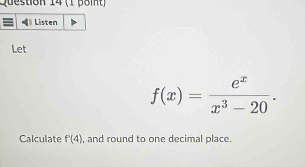 Listen 
Let
f(x)= e^x/x^3-20 . 
Calculate f'(4) , and round to one decimal place.