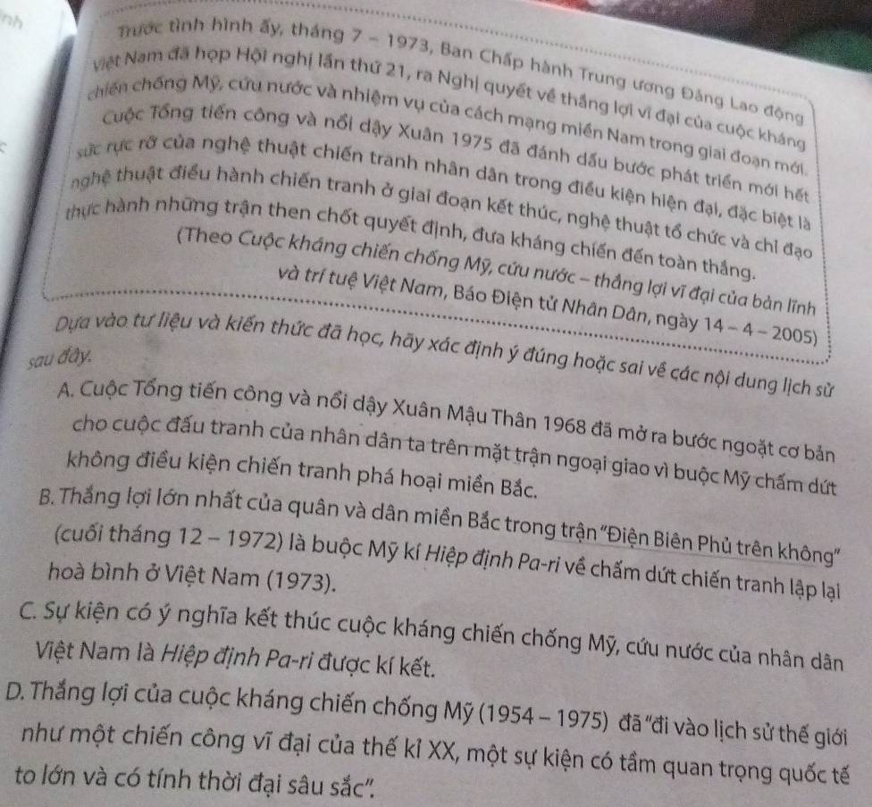 nh
Trước tình hình ấy, tháng 7 - 1973, Ban Chấp hành Trung ương Đảng Lao động
Việt Nam đã hợp Hội nghị lần thứ 21, ra Nghị quyết về thắng lợi vi đại của cuộc kháng
chiến chống Mỹ, cứu nước và nhiệm vụ của cách mạng miền Nam trong giai đoạn mới
a
Cuộc Tổng tiến công và nổi dậy Xuân 1975 đã đánh dấu bước phát triển mới hết
sức rực rở của nghệ thuật chiến tranh nhân dân trong điều kiện hiện đại, đặc biệt là
hghệ thuật điểu hành chiến tranh ở giai đoạn kết thúc, nghệ thuật tổ chức và chỉ đạo
thực hành những trận then chốt quyết định, đưa kháng chiến đến toàn thắng.
(Theo Cuộc kháng chiến chống Mỹ, cứu nước - thắng lợi vĩ đại của bản lĩnh
và trí tuệ Việt Nam, Báo Điện tử Nhân Dân, ngày 14-4-2005)
Dựa vào tư liệu và kiến thức đã học, hãy xác định ý đúng hoặc sai về các nội dung lịch sử
sau đây.
A. Cuộc Tổng tiến công và nổi dậy Xuân Mậu Thân 1968 đã mở ra bước ngoặt cơ bản
cho cuộc đấu tranh của nhân dân ta trên mặt trận ngoại giao vì buộc Mỹ chấm dứt
không điều kiện chiến tranh phá hoại miền Bắc.
B. Thắng lợi lớn nhất của quân và dân miền Bắc trong trận ''Điện Biên Phủ trên không''
(cuối tháng 12 - 1972) là buộc Mỹ kí Hiệp định Pa-ri về chấm dứt chiến tranh lập lại
hoà bình ở Việt Nam (1973).
C. Sự kiện có ý nghĩa kết thúc cuộc kháng chiến chống Mỹ, cứu nước của nhân dân
Việt Nam là Hiệp định Pa-ri được kí kết.
D. Thắng lợi của cuộc kháng chiến chống Mỹ (1954-1975) đã 'đi vào lịch sử thế giới
như một chiến công vĩ đại của thế kỉ XX, một sự kiện có tầm quan trọng quốc tế
to lớn và có tính thời đại sâu sắc''.