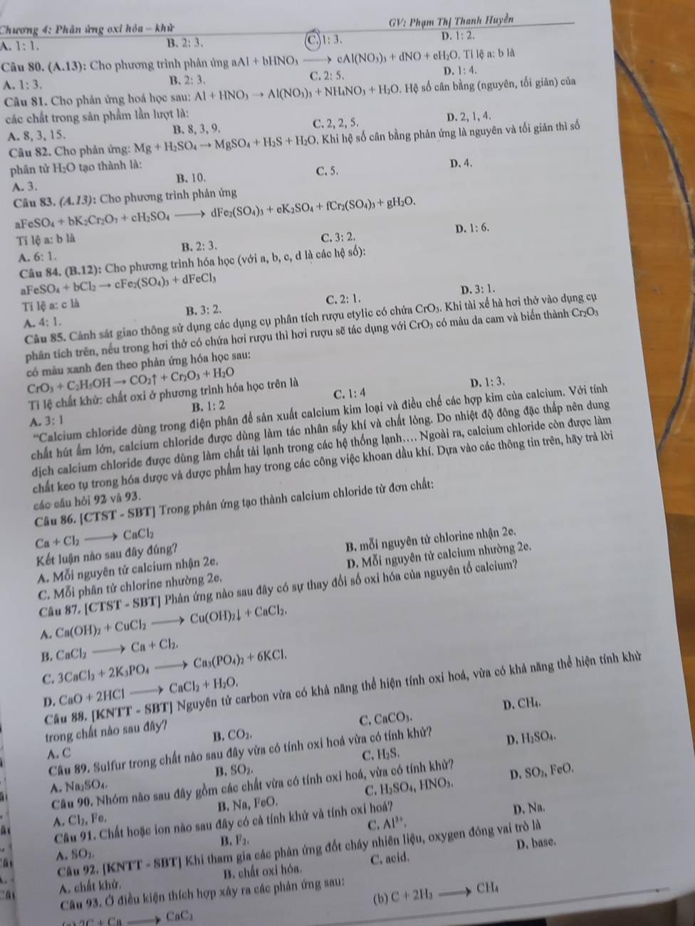 Chương 4: Phản ứng oxỉ hỏa - khử  GV: Phạm Thị Thanh Huyền
D.
A. 1:1. B. 2:3. a 1:3. 1:2.
Câu 30.(A.13) *: Cho phương trình phản ứng aAl+bHNO_3 cAl(NO_3)_3+dNO+eH_2O. 9. Tỉ lệ a: b là
D. 1:4.
B. 2:3.
C. 2:5.
A. 1:3.
Câu 81. Cho phản ứng hoá học sau: Al+HNO_3to Al(NO_3)_3+NH_4NO_3+H_2O s. Hệ số cân bằng (nguyên, tối giản) của
các chất trong sản phẩm lần lượt là: D. 2, 1, 4.
B. 8, 3, 9. C. 2, 2, 5.
A. 8, 3, 15. Mg+H_2SO_4to MgSO_4+H_2S+H_2O - Khi hệ số cân bằng phản ứng là nguyên và tối giản thì số
Câu 82. Cho phản ứng:
phân tử H_2O tạo thành là:
A. 3. B. 10. C. 5. D. 4.
Câu 83. (A.13) *:  Cho phương trình phản ứng
aF SO_4+bK_2Cr_2O_7+cH_2SO_4to dFe_2(SO_4)_3+eK_2SO_4+fCr_2(SO_4)_3+gH_2O.
Ti 16a:b1A
A. 6:1. B. 2:3. C. 3:2. D.
1:6.
Câu 84. cSO_4+bCl_2to cFe_2(SO_4)_3+dFeCl_3 (B.12) 0: Cho phương trình hóa học (với a, b, c, d là các hệ số):
a1
D. 3:1.
Ti lệ a: c là
C. 2:1.
B. 3:2.
A. 4:1. CrO_3 -  có m u da cam và biển thành Cr_2O_3
Câu 85. Cảnh sát giao thông sử dụng các dụng cụ phân tích rượu etylic có chứa CrO_3.Kh i tài xế hà hơi thở vào dụng cụ
phân tích trên, nều trong hơi thở có chứa hơi rượu thì hơi rượu sẽ tác dụng với
CrO_3+C_2H_5OHto CO_2uparrow +Cr_2O_3+H_2O có màu xanh đen theo phản ứng hóa học sau:
D. 1:3.
C. 1:4
Ti lệ chất khứ: chất oxi ở phương trình hóa học trên là
B. 1:2
*Calcium chloride dùng trong điện phân để sản xuất calcium kim loại và điều chế các hợp kim của calcium. Với tính
A. 3:1
chất hút ẩm lớn, calcium chloride được dùng làm tác nhân sấy khí và chất lỏng. Do nhiệt độ đông đặc thấp nên dung
dịch calcium chloride được dùng làm chất tải lạnh trong các hệ thống lạnh.... Ngoài ra, calcium chloride còn được làm
chất keo tụ trong hóa được và được phẩm hay trong các công việc khoan dầu khí. Dựa vào các thông tin trên, hãy trả lời
cáo cầu hỏi 92 và 93.
Câu 86. [ [CTST-SBT] Trong phân ứng tạo thành calcium chloride từ đơn chất:
Ca+Cl_2to CaCl_2
Kết luận nào sau đây đúng?
A. Mỗi nguyên tử calcium nhận 2e. B. mỗi nguyên tử chlorine nhận 2e.
C. Mỗi phân tử chlorine nhường 2e. D. Mỗi nguyên tử calcium nhường 2e.
A. Ca(OH)_2+CuCl_2to Cu(OH)_2downarrow +CaCl_2. 87.[CTST-SBT] Phản ứng nào sau đây có sự thay đổi số oxi hóa của nguyên tổ calcium?
Câu
B. CaCl_2to Ca+Cl_2.
C. 3CaCl_2+2K_3PO_4to Ca_3(PO_4)_2+6KCl.
D. CaO+2HClto CaCl_2+H_2O. Nguyên tử carbon vừa có khả năng thể hiện tính oxi hoá, vừa có khả năng thể hiện tính khử
Câu 88. [KNTT-SBT]
D. CH_4.
C. CaCO_3.
trong chất nào sau đây?
B. CO_2.
Câu 89. Sulfur trong chất nào sau đây vừa có tính oxi hoá vừa có tính khử?
D. H_2SO_4.
A. C C. H_2S.
B. SO_2.
D. SO_2,FeO.
Câu 90. Nhóm não sau đây gồm các chất vừa có tính oxi hoá, vừa có tính khử?
A. Na_2SO
A. Cl_2,Fe. FeO. C. H_2SO_4,HNO_3.
B. Na, Na.
Câu 91. Chất hoặc ion nào sau đây có cả tính khử và tính oxi hoá?
D.
at
C. Al^(3+).
B. F_2,
D. base.
Câu 92. |KN'T'-SB'T * Khi tham gia các phản ứng đốt cháy nhiên liệu, oxygen đóng vai trò là
' ã 
A. SO_2.
C. acid.
A. chất khử. B. chất oxi hóa.
Câu 93. Ở điều kiện thích hợp xây ra các phản ứng sau:
+2C+Cato CaC_2 (b) C+2H_2to CH_4