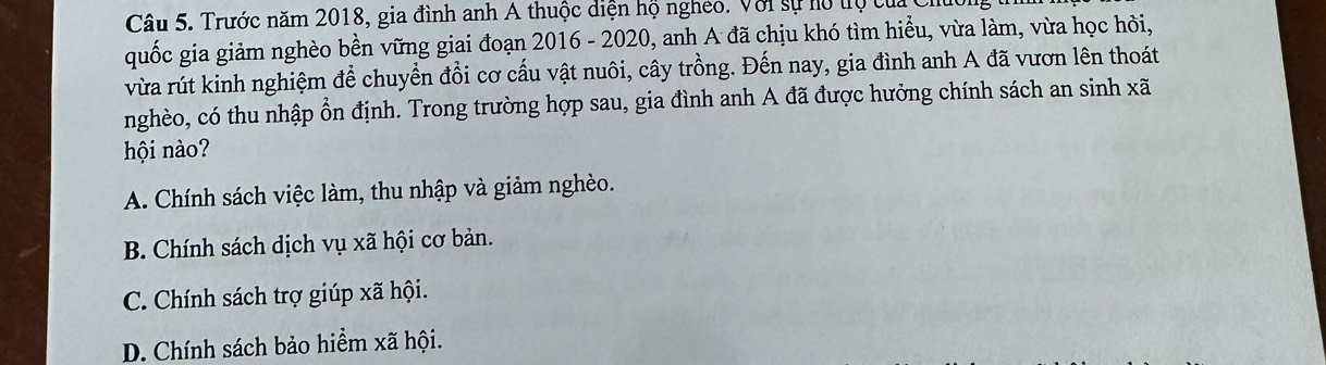 Trước năm 2018, gia đình anh A thuộc diện hộ ngheo. Với sự hộ tộ cuấc
quốc gia giảm nghèo bền vững giai đoạn 2016 - 2020, anh A đã chịu khó tìm hiều, vừa làm, vừa học hỏi,
vừa rút kinh nghiệm để chuyển đổi cơ cấu vật nuôi, cây trồng. Đến nay, gia đình anh A đã vươn lên thoát
nghèo, có thu nhập ổn định. Trong trường hợp sau, gia đình anh A đã được hưởng chính sách an sinh xã
hội nào?
A. Chính sách việc làm, thu nhập và giảm nghèo.
B. Chính sách dịch vụ xã hội cơ bản.
C. Chính sách trợ giúp xã hội.
D. Chính sách bảo hiểm xã hội.