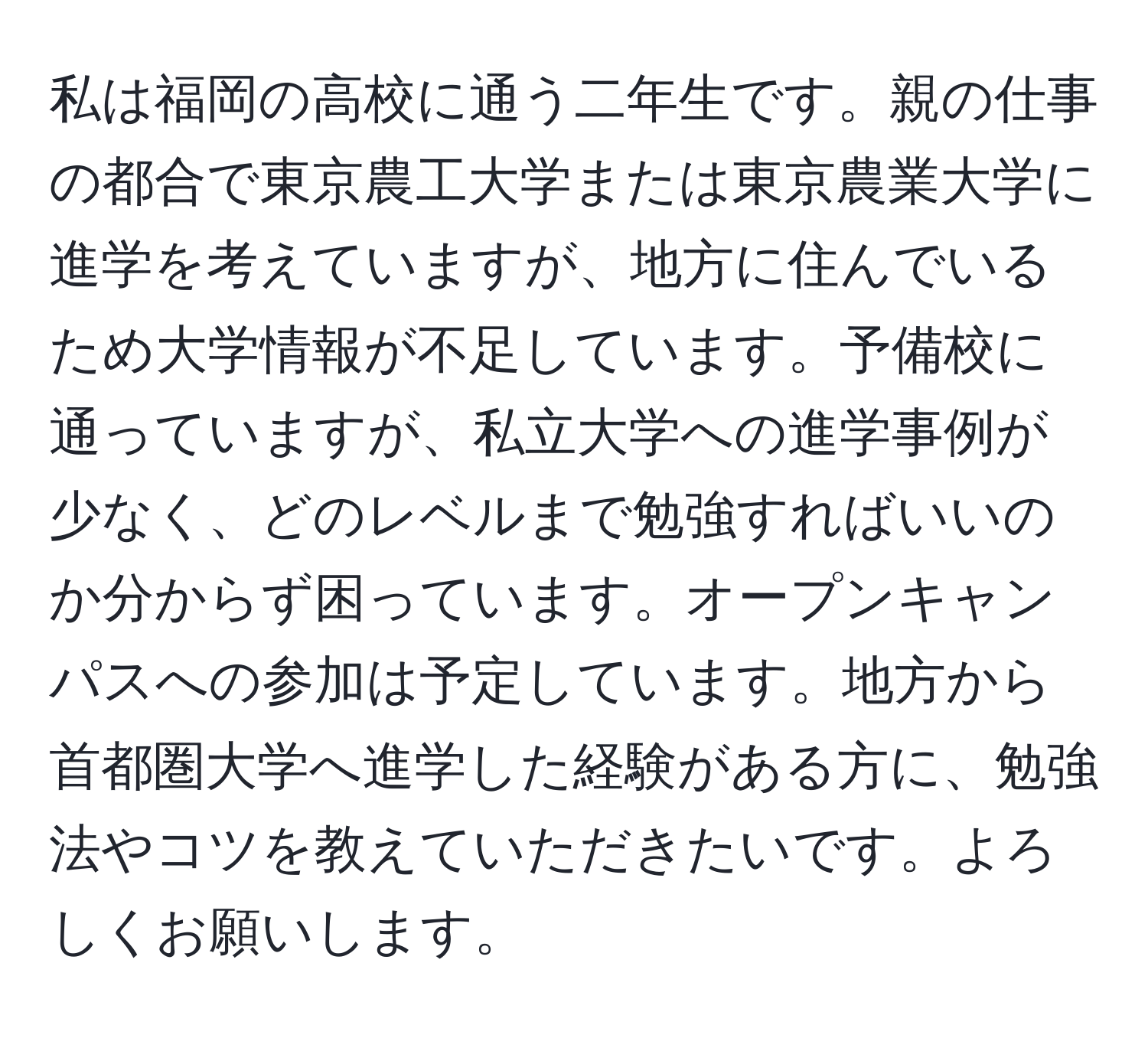 私は福岡の高校に通う二年生です。親の仕事の都合で東京農工大学または東京農業大学に進学を考えていますが、地方に住んでいるため大学情報が不足しています。予備校に通っていますが、私立大学への進学事例が少なく、どのレベルまで勉強すればいいのか分からず困っています。オープンキャンパスへの参加は予定しています。地方から首都圏大学へ進学した経験がある方に、勉強法やコツを教えていただきたいです。よろしくお願いします。