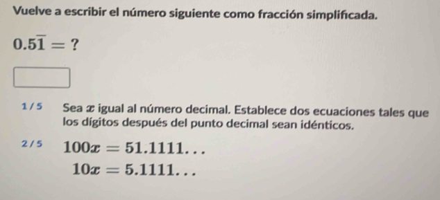 Vuelve a escribir el número siguiente como fracción simplifícada.
0.5overline 1= ?
1 / 5 Sea æ igual al número decimal. Establece dos ecuaciones tales que
los dígitos después del punto decimal sean idénticos.
2 / 5 100x=51.1111...
10x=5.1111...